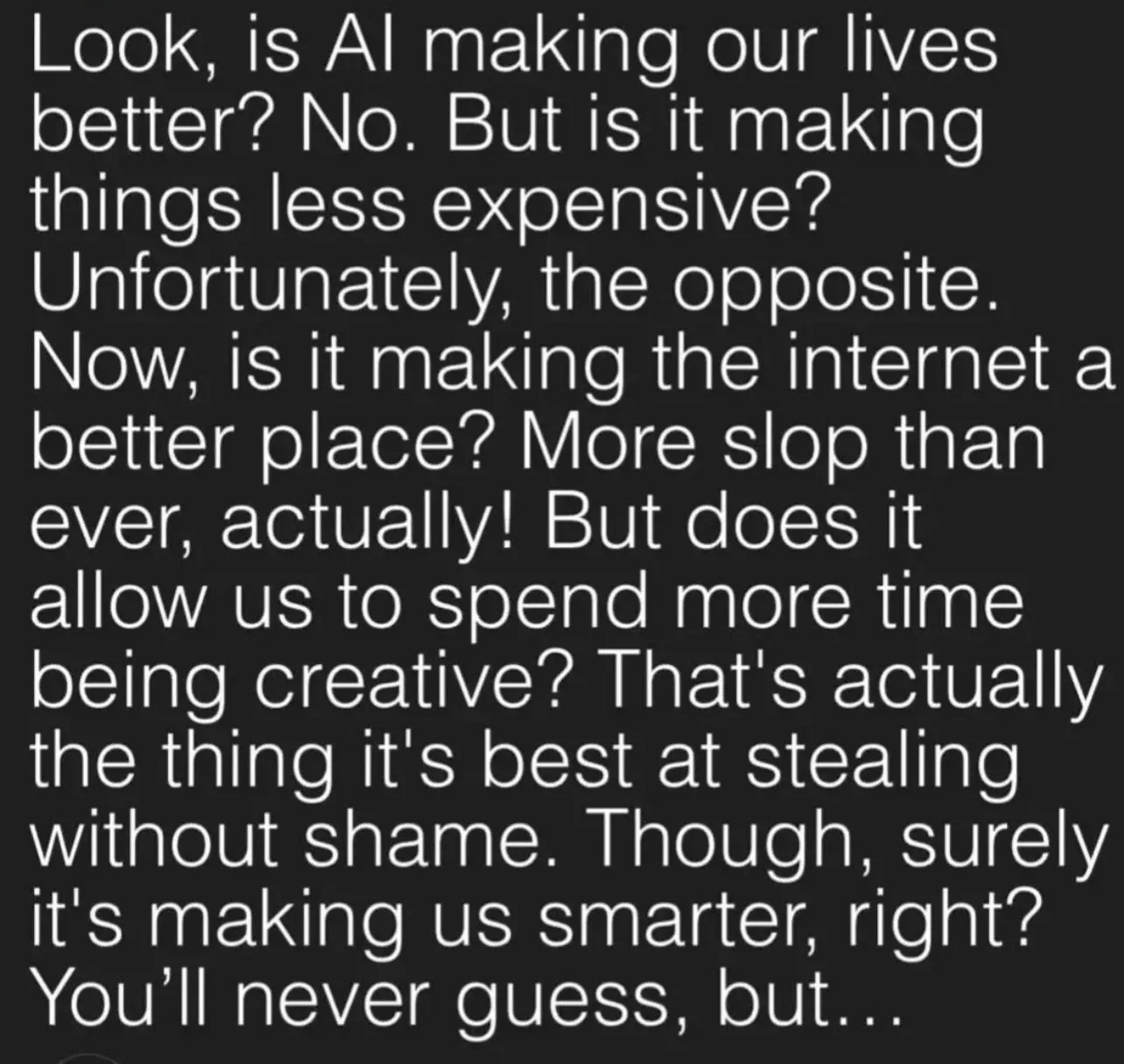 Text: Look, is AI making our lives better? No. But is it making things less expensive? Unfortunately, the opposite. Now is it making the internet a better place? More slop than ever, actually! But does it allow us to spend more time being creative? That’s actually the thing it’s best at stealing without shame. Though, surely it’s making us smarter, right? You’ll never guess, but…