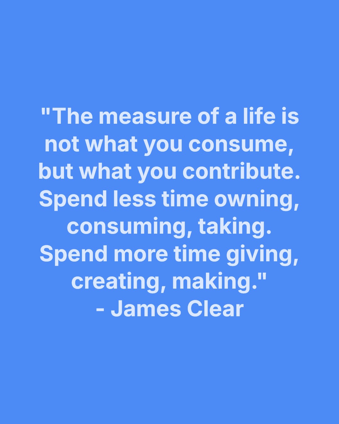 "The measure of a life is not what you consume, but what you contribute.
Spend less time owning, consuming, taking. Spend more time giving, creating, making."
- James Clear